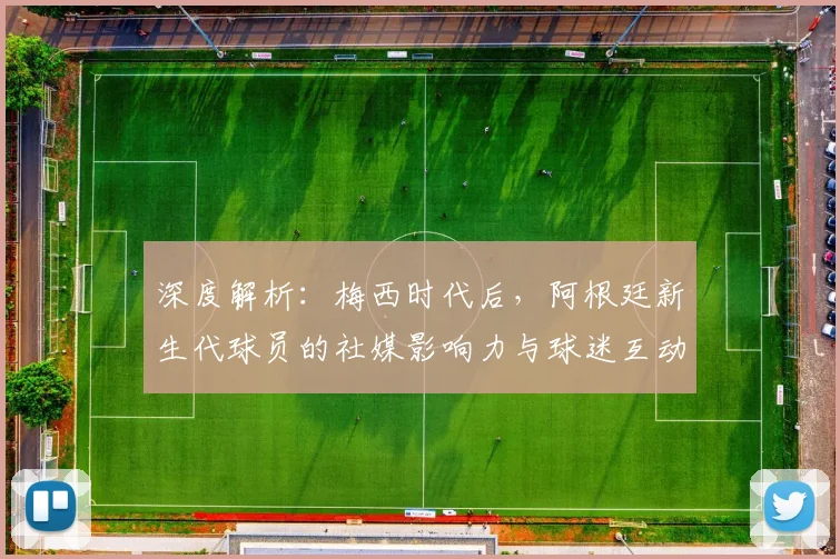 深度解析:梅西时代后,阿根廷新生代球员的社媒影响力与球迷互动新趋势