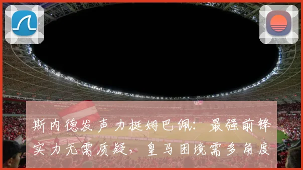 斯内德发声力挺姆巴佩：最强前锋实力无需质疑，皇马困境需多角度审视