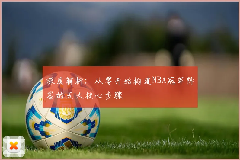 深度解析：从零开始构建NBA冠军阵容的五大核心步骤