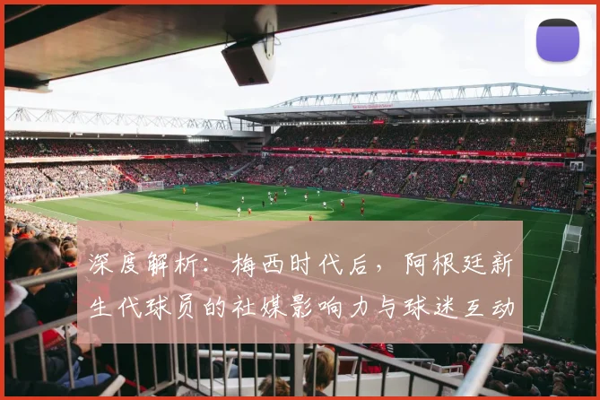 深度解析：梅西时代后，阿根廷新生代球员的社媒影响力与球迷互动新趋势