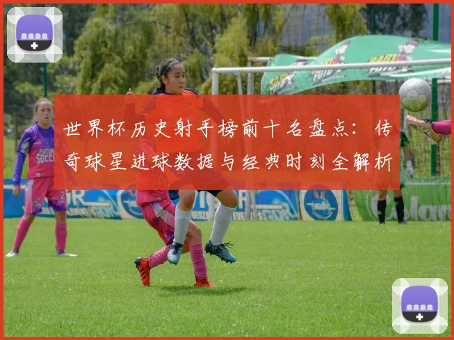 世界杯历史射手榜前十名盘点：传奇球星进球数据与经典时刻全解析