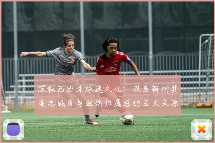 探秘西班牙球迷文化：深度解析其高忠诚度与狂热归属感的五大来源