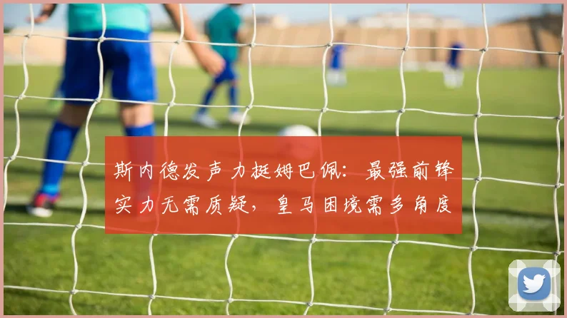 斯内德发声力挺姆巴佩：最强前锋实力无需质疑，皇马困境需多角度审视